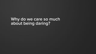 Why do we care so much
about being daring?
 
