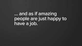 … and as if amazing
people are just happy to
have a job.
 