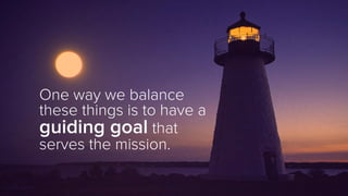 One way we balance
these things is to have a
guiding goal that
serves the mission.
 