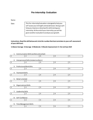 Pre-Internship Evaluation
Name:
Date:
Instructions: Read the skill belowand circle the numberthat bestcorrelates to your self-assessment
of your skill level.
1=Above Average 2=Average 3=Moderate 4=Needs Improvement 5= Do not have Skill
1. CommunicationSkills(writtenandverbal)
1 2 3 4 5
2. Interpersonal Skills(relatestoothers)
1 2 3 4 5
3. ProfessionalWorkEthic
1 2 3 4 5
4. TeamworkSkills
1 2 3 4 5
5. Detail-oriented
1 2 3 4 5
6. Organizational Skills
1 2 3 4 5
7. LeadershipSkills
1 2 3 4 5
8. Self-Confidence
1 2 3 4 5
9. Time ManagementSkills
1 2 3 4 5
ThisPre-InternshipEvaluationisdesignedtohelpyou
self-assessyourstrengthsandweaknesses.Doingsowill
helpyouimprove ordevelopthisskillsduringyour
internship.Atthe endof yourinternship,youwill be
givenanotherevaluationtoanalyze yourgrowth.
 
