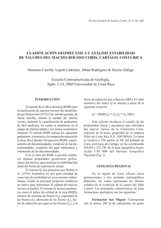 factor de reducción por esfuerzos (SRF). El valor
numérico del índice Q se obtiene a partir de la
siguiente ecuación:
Q = (RQD/Jn) * (Jr/Ja) * (Jw/SRF).
Este artículo involucra el estudio de las
propiedades físicas y mecánicas más relevantes
del macizo rocoso de la Formación Coris,
expuesto en la mina, propiedad de la empresa
Sílice de Costa Rica S.A. (SICORSA). La mina
se localiza a 250 metros al NE del poblado de
Coris, provincia de Cartago, en las coordenadas
205,9N y 537,7W, de la hoja topográfica Istarú,
escala 1:50 000 del Instituto Geográfico
Nacional (Fig. 1)
GEOLOGÍA REGIONAL
En la región de Coris afloran rocas
pertenecientes a tres unidades estratigráficas
diferentes, las cuales representan los últimos
estadíos de la evolución de la cuenca del Valle
Central. Las principales características de estas
formaciones geológicas son las siguientes:
Formación San Miguel: Corresponde
con al menos 200 m de calcarenitas de grano
INTRODUCCIÓN
El método Rock Mass Rainting (RMR) para
la clasificación de macizos rocosos fue desarrolla-
do por Bieniawski (1972). Este método permite, de
forma sencilla, estimar la calidad del macizo
rocoso, mediante la cuantificación de parámetros
de fácil medición, los cuales se establecen en el
campo de manera rápida y con costos económicos
mínimos. El método RMR incluye los siguientes
parámetros: resistencia a la compresión uniaxial de
la roca, Rock Quality Designation (RQD), espaci-
amiento de discontinuidades, condición de las dis-
continuidades, condición del agua subterránea y
orientación de las discontinuidades.
Con el valor del RMR es posible estable-
cer algunas propiedades geotécnicas prelim-
inares del macizo, para analizar la estabilidad del
talud del frente de explotación actual.
El sistema Q, fue propuesto por Barton et
al. (1974), basándose en una gran cantidad de
casos tipo de estabilidad en excavaciones subter-
ráneas, siendo su principal propósito establecer
un índice para determinar la calidad del macizo
rocoso en túneles. El sistema Q incluye parámet-
ros como el índice de calidad de la roca (RQD),
número de sistemas de fisuras (Jn), rugosidad de
las fisuras (Jr), alteración de las fisuras (Ja), fac-
tor de reducción por agua en las fisuras (Jw), y el
Revista Geológica de América Central, 26: 91-96, 2002
CLASIFICACIÓN GEOMECÁNICA Y ANÁLISIS ESTABILIDAD
DE TALUDES DEL MACIZO ROCOSO CORIS, CARTAGO, COSTA RICA
Maureen Carrillo, Lepolt Linkimer, Albán Rodríguez & Héctor Zúñiga
Escuela Centroamericana de Geología,
Apdo. 2-14, 2060 Universidad de Costa Rica
 