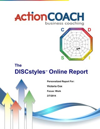 The DISCstyles Report Report for Victoria Cox - ISc/Ics Style
Copyright © 1996-2013 A & A, Inc. All rights reserved. 1
ActionCOACH - Kevin Weir 509-455-5053 www.actioncoachspokane.com
The
DISCstyles
Online Report
Personalized Report For:
Victoria Cox
Focus: Work
2/7/2014
 