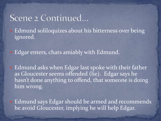  Edmund soliloquizes about his bitterness over being
ignored.
 Edgar enters, chats amiably with Edmund.
 Edmund asks when Edgar last spoke with their father
as Gloucester seems offended (lie). Edgar says he
hasn’t done anything to offend, that someone is doing
him wrong.
 Edmund says Edgar should be armed and recommends
he avoid Gloucester, implying he will help Edgar.
 