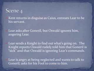  Kent returns in disguise as Caius, entreats Lear to be
his servant.
 Lear asks after Goneril, but Oswald ignores him,
angering Lear.
 Lear sends a Knight to find out what’s going on. The
Knight reports Oswald rudely told him that Goneril is
“sick” and that Oswald is ignoring Lear’s commands.
 Lear is angry at being neglected and wants to talk to
Goneril, asks for his Fool to come to him.
 