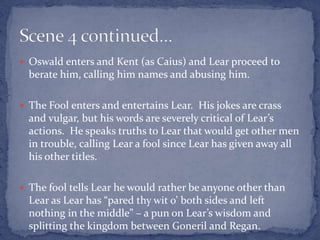  Oswald enters and Kent (as Caius) and Lear proceed to
berate him, calling him names and abusing him.
 The Fool enters and entertains Lear. His jokes are crass
and vulgar, but his words are severely critical of Lear’s
actions. He speaks truths to Lear that would get other men
in trouble, calling Lear a fool since Lear has given away all
his other titles.
 The fool tells Lear he would rather be anyone other than
Lear as Lear has “pared thy wit o’ both sides and left
nothing in the middle” – a pun on Lear’s wisdom and
splitting the kingdom between Goneril and Regan.
 