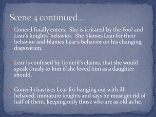  Goneril finally enters. She is irritated by the Fool and
Lear’s knights’ behavior. She blames Lear for their
behavior and blames Lear’s behavior on his changing
disposition.
 Lear is confused by Goneril’s claims, that she would
speak thusly to him if she loved him as a daughter
should.
 Goneril chastises Lear for hanging out with ill-
behaved, immature knights and says he must get rid of
half of them, keeping only those who are as old as he.
 