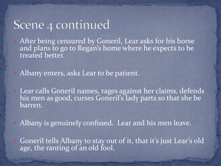  After being censured by Goneril, Lear asks for his horse
and plans to go to Regan’s home where he expects to be
treated better.
 Albany enters, asks Lear to be patient.
 Lear calls Goneril names, rages against her claims, defends
his men as good, curses Goneril’s lady parts so that she be
barren.
 Albany is genuinely confused. Lear and his men leave.
 Goneril tells Albany to stay out of it, that it’s just Lear’s old
age, the ranting of an old fool.
 