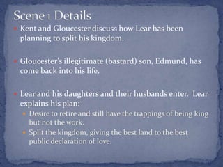  Kent and Gloucester discuss how Lear has been
planning to split his kingdom.
 Gloucester’s illegitimate (bastard) son, Edmund, has
come back into his life.
 Lear and his daughters and their husbands enter. Lear
explains his plan:
 Desire to retire and still have the trappings of being king
but not the work.
 Split the kingdom, giving the best land to the best
public declaration of love.
 