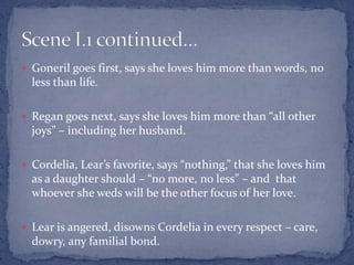  Goneril goes first, says she loves him more than words, no
less than life.
 Regan goes next, says she loves him more than “all other
joys” – including her husband.
 Cordelia, Lear’s favorite, says “nothing,” that she loves him
as a daughter should – “no more, no less” – and that
whoever she weds will be the other focus of her love.
 Lear is angered, disowns Cordelia in every respect – care,
dowry, any familial bond.
 
