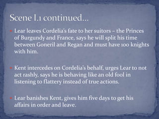  Lear leaves Cordelia’s fate to her suitors – the Princes
of Burgundy and France, says he will split his time
between Goneril and Regan and must have 100 knights
with him.
 Kent intercedes on Cordelia’s behalf, urges Lear to not
act rashly, says he is behaving like an old fool in
listening to flattery instead of true actions.
 Lear banishes Kent, gives him five days to get his
affairs in order and leave.
 