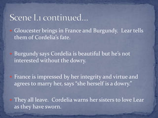  Gloucester brings in France and Burgundy. Lear tells
them of Cordelia’s fate.
 Burgundy says Cordelia is beautiful but he’s not
interested without the dowry.
 France is impressed by her integrity and virtue and
agrees to marry her, says “she herself is a dowry.”
 They all leave. Cordelia warns her sisters to love Lear
as they have sworn.
 