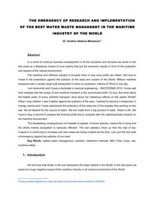 THE EMERGENCY OF RESEARCH AND IMPLEMENTATION
OF THE BEST WATER WASTE MANANGENT IN THE MARITIME
INDUSTRY OF THE WORLD
Dr. Cristina Steliana Mihailovici1
Abstract
In a world of continue business development in all the industries and domains we assist in the
last years at a disastrous impact of ours actions that put the economic results in front of the protection
and respect of the natural environment.
The maritime and offshore industry is focused more in how more profit can obtain, that how to
invest in the protections against the pollution of the seas and oceans of the World. Millions maritime
transports with a variety cargo bulk transported in tanks or containers, millions of TEUs in one day.
I am economist and I have a doctorate in nautical engineering – INCOTERMS 2010. I know well
from analysis that the scope of one maritime transport is the economical profit, it’s true. But what about
the ballast water of every maritime transport, what about her disastrous effects on the waters World?
When I was children I was a fighter against the pollution of the seas. I wanted to become a researcher in
biology marine and I never abandoned the protection of the seas and of the peoples that working on the
sea. We all depend for the source of water. We are made from a big percent of water. Water is life. We
must to stop a second to analyse the financial profit and to compare with the catastrophically impacts on
the maritime environment.
The devastating consequences not hesitate to appear: invasive species, marine life is dying and
the whole marine ecosystem is seriously affected. The last statistics show us that the rate of bio-
invasions is continuing to increase and new areas are being invaded all the time. Let’s put the red code
of emergency against the pollution of our lives!
Key Words: ballast water management, pollution, treatment methods, IMO, Polar Code, risk,
maritime safety
1. Introduction
We all know that Water is life and represents the large habitat in the World. In the last years we
assist at a huge negative impact of the maritime industry in all marine environment of the World.
1cristina_mihailovici@yahoo.es, https://uk.linkedin.com/in/cristina-steliana-mihailovici-54955320
 
