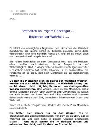 GOTTES WORT
... durch Bertha Dudde
8534
Festhalten an irrigem Geistesgut ....
Begehren der Wahrheit ....
Es bleibt ein unmögliches Beginnen, den Menschen die Wahrheit
zuzuführen, die solche schon zu besitzen glauben, denn diese
verschließen sich und nehmen nichts an, und ob es ihnen auch
noch so verlockend dargeboten wird ....
Sie halten hartnäckig an dem Geistesgut fest, das sie besitzen,
ohne darüber nachzudenken, ob es Anspruch hat auf
Wahrhaftigkeit. Und je länger sich ein solches Geistesgut unter der
Menschheit erhalten hat, desto schwerer ist es auszurotten, die
Finsternis ist so groß, daß kein Lichtstrahl sie zu durchdringen
vermag ....
Da nun die Menschen sich im Besitz der Wahrheit wähnen,
werden sie auch nicht Mich Selbst um Wahrheit bitten, und
es ist darum nicht möglich, ihnen ein wahrheitsgemäßes
Wissen zuzuführen. Und werden unter diesen Menschen selbst
einmal Debatten geführt über Wahrheit und Unwahrheit, so lassen
sie auch immer nur ihren Verstand tätig werden und kommen
daher auch niemals zum Ziel, zu rechtem Erkennen von Irrtum und
Wahrheit ....
Ihnen ist auch der Begriff vom „Wirken des Geistes“ im Menschen
unverständlich.
Sie halten sich immer nur an das Wissen, das sie
erziehungsmäßig übernommen haben, von dem sie glauben, daß es
Wahrheit ist, und sich nicht in diesem Glauben erschüttern
lassen .... Und doch stehen sie im tiefsten Irrtum und
erkennen dies nicht, weil ihr Geist verfinstert ist ....
 