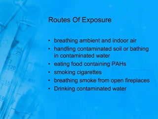 Routes Of Exposure
• breathing ambient and indoor air
• handling contaminated soil or bathing
in contaminated water
• eating food containing PAHs
• smoking cigarettes
• breathing smoke from open fireplaces
• Drinking contaminated water
 