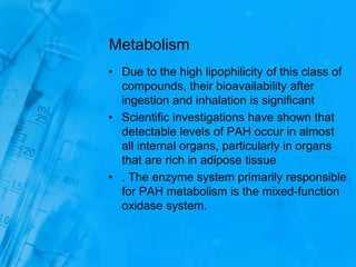 Metabolism
• Due to the high lipophilicity of this class of
compounds, their bioavailability after
ingestion and inhalation is significant
• Scientific investigations have shown that
detectable levels of PAH occur in almost
all internal organs, particularly in organs
that are rich in adipose tissue
• . The enzyme system primarily responsible
for PAH metabolism is the mixed-function
oxidase system.
 