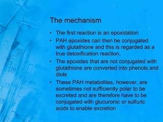 The mechanism
• The first reaction is an epoxidation
• PAH epoxides can then be conjugated
with glutathione and this is regarded as a
true detoxification reaction.
• The epoxides that are not conjugated with
glutathione are converted into phenols and
diols
• These PAH metabolites, however, are
sometimes not sufficiently polar to be
excreted and are therefore have to be
conjugated with glucuronic or sulfuric
acids to enable excretion
 