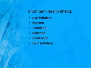 Short term health effects
• eye irritation
• nausea
• vomiting
• diarrhea
• Confusion
• Skin irritation
 