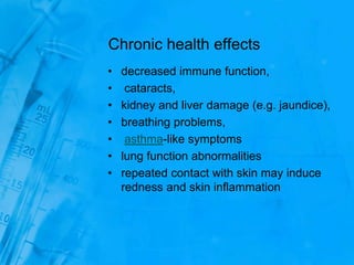 Chronic health effects
• decreased immune function,
• cataracts,
• kidney and liver damage (e.g. jaundice),
• breathing problems,
• asthma-like symptoms
• lung function abnormalities
• repeated contact with skin may induce
redness and skin inflammation
 