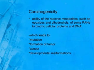 Carcinogenicity
• ability of the reactive metabolites, such as
epoxides and dihydrodiols, of some PAHs
to bind to cellular proteins and DNA
-which leads to:
*mutation
*formation of tumor
*cancer
*developmental malformations
 