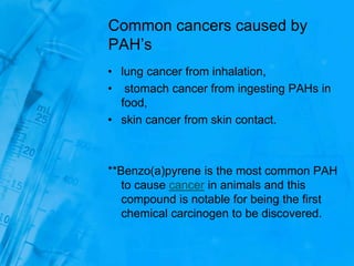 Common cancers caused by
PAH’s
• lung cancer from inhalation,
• stomach cancer from ingesting PAHs in
food,
• skin cancer from skin contact.
**Benzo(a)pyrene is the most common PAH
to cause cancer in animals and this
compound is notable for being the first
chemical carcinogen to be discovered.
 