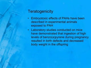 Teratogenicity
• Embryotoxic effects of PAHs have been
described in experimental animals
exposed to PAH
• Laboratory studies conducted on mice
have demonstrated that ingestion of high
levels of benzo(a)pyrene during pregnancy
resulted in birth defects and decreased
body weight in the offspring
 