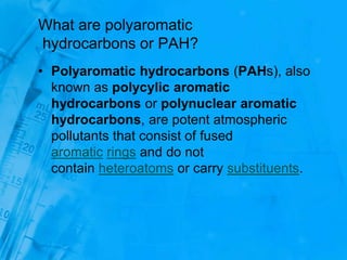 What are polyaromatic
hydrocarbons or PAH?
• Polyaromatic hydrocarbons (PAHs), also
known as polycylic aromatic
hydrocarbons or polynuclear aromatic
hydrocarbons, are potent atmospheric
pollutants that consist of fused
aromatic rings and do not
contain heteroatoms or carry substituents.
 