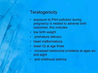 Teratogenicity
• exposure to PAH pollution during
pregnancy is related to adverse birth
outcomes, this includes
• low birth weight
• premature delivery
• heart malformations
• lower IQ at age three
• increased behavorial problems at ages six
and eight
• and childhood asthma
 