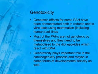 Genotoxicity
• Genotoxic effects for some PAH have
been demonstrated both in rodents and in
vitro tests using mammalian (including
human) cell lines
• Most of the PAHs are not genotoxic by
themselves and they need to be
metabolised to the diol epoxides which
react with DNA
• Genotoxicity plays important role in the
carcinogenicity process and maybe in
some forms of developmental toxicity as
well.
 