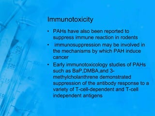 Immunotoxicity
• PAHs have also been reported to
suppress immune reaction in rodents
• immunosuppression may be involved in
the mechanisms by which PAH induce
cancer
• Early immunotoxicology studies of PAHs
such as BaP,DMBA,and 3-
methylcholanthrene demonstrated
suppression of the antibody response to a
variety of T-cell-dependent and T-cell
independent antigens
 
