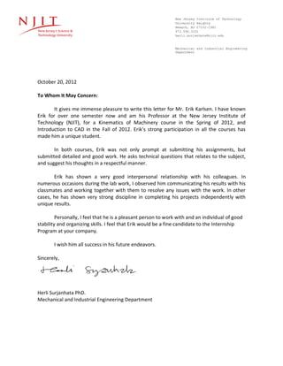 New Jersey Institute of Technology
University Heights
Newark, NJ 07102-1982
973.596.3331
herli.surjanhata@njit.edu
Mechanical and Industrial Engineering
Department
October 20, 2012
To Whom It May Concern:
It gives me immense pleasure to write this letter for Mr. Erik Karlsen. I have known
Erik for over one semester now and am his Professor at the New Jersey Institute of
Technology (NJIT), for a Kinematics of Machinery course in the Spring of 2012, and
Introduction to CAD in the Fall of 2012. Erik’s strong participation in all the courses has
made him a unique student.
In both courses, Erik was not only prompt at submitting his assignments, but
submitted detailed and good work. He asks technical questions that relates to the subject,
and suggest his thoughts in a respectful manner.
Erik has shown a very good interpersonal relationship with his colleagues. In
numerous occasions during the lab work, I observed him communicating his results with his
classmates and working together with them to resolve any issues with the work. In other
cases, he has shown very strong discipline in completing his projects independently with
unique results.
Personally, I feel that he is a pleasant person to work with and an individual of good
stability and organizing skills. I feel that Erik would be a fine candidate to the Internship
Program at your company.
I wish him all success in his future endeavors.
Sincerely,
Herli Surjanhata PhD.
Mechanical and Industrial Engineering Department
 