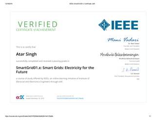 12/18/2016 IEEEx SmartGrid01.x Certificate | edX
https://courses.edx.org/certificates/342d74762568435a9429414e7c78adfa 1/1
V E R I F I E DCERTIFICATE of ACHIEVEMENT
This is to certify that
Atar Singh
successfully completed and received a passing grade in
SmartGrid01.x: Smart Grids: Electricity for the
Future
a course of study oﬀered by IEEEx, an online learning initiative of Institute of
Electrical and Electronics Engineers through edX.
Dr. Mani Vadari
Founder and President
Modern Grid Solutions
Mrudhula Balasubramanyan
Technical Lead
Modern Grid Solutions
S.K. Ramesh
Vice President, Educational Activities
IEEE
VERIFIED CERTIFICATE
Issued December 18, 2016
VALID CERTIFICATE ID
342d74762568435a9429414e7c78adfa
 