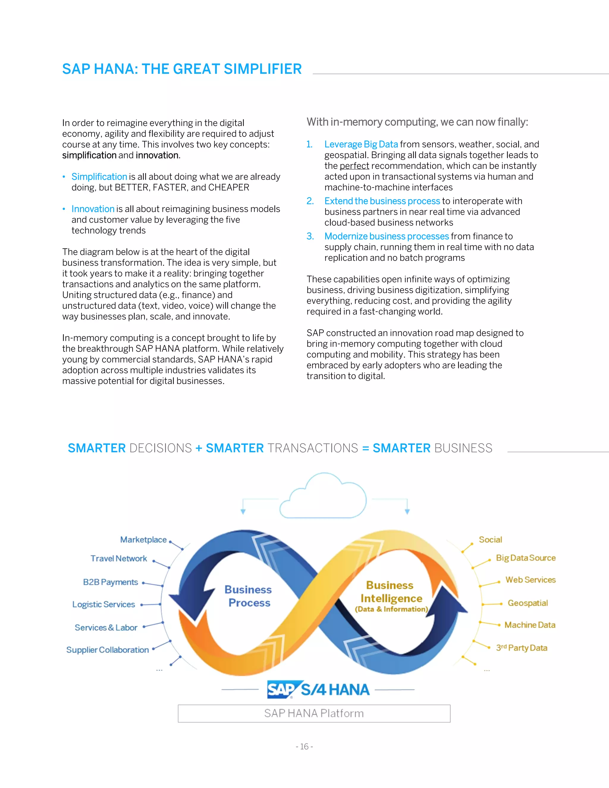 In order to reimagine everything in the digital
economy, agility and flexibility are required to adjust
course at any time. This involves two key concepts:
simplification and innovation.
• Simplification is all about doing what we are already
doing, but BETTER, FASTER, and CHEAPER
• Innovation is all about reimagining business models
and customer value by leveraging the five
technology trends
The diagram below is at the heart of the digital
business transformation. The idea is very simple, but
it took years to make it a reality: bringing together
transactions and analytics on the same platform.
Uniting structured data (e.g., finance) and
unstructured data (text, video, voice) will change the
way businesses plan, scale, and innovate.
In-memory computing is a concept brought to life by
the breakthrough SAP HANA platform. While relatively
young by commercial standards, SAP HANA’s rapid
adoption across multiple industries validates its
massive potential for digital businesses.
With in-memory computing, we can now finally:
1. Leverage Big Data from sensors, weather, social, and
geospatial. Bringing all data signals together leads to
the perfect recommendation, which can be instantly
acted upon in transactional systems via human and
machine-to-machine interfaces
2. Extend the business process to interoperate with
business partners in near real time via advanced
cloud-based business networks
3. Modernize business processes from finance to
supply chain, running them in real time with no data
replication and no batch programs
These capabilities open infinite ways of optimizing
business, driving business digitization, simplifying
everything, reducing cost, and providing the agility
required in a fast-changing world.
SAP constructed an innovation road map designed to
bring in-memory computing together with cloud
computing and mobility. This strategy has been
embraced by early adopters who are leading the
transition to digital.
SAP HANA: THE GREAT SIMPLIFIER
- 16 -
SMARTER DECISIONS + SMARTER TRANSACTIONS = SMARTER BUSINESS
 