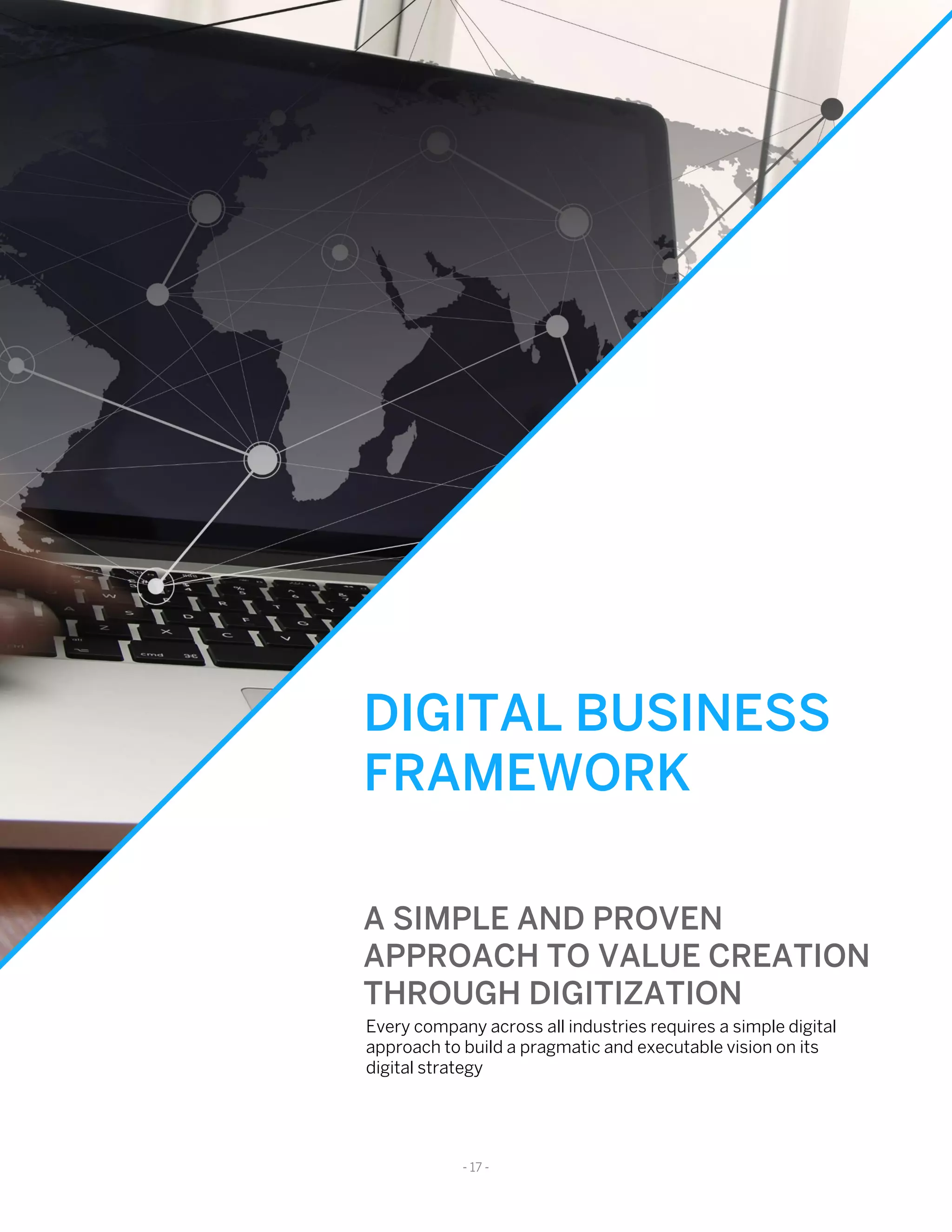 DIGITAL BUSINESS
FRAMEWORK
A SIMPLE AND PROVEN
APPROACH TO VALUE CREATION
THROUGH DIGITIZATION
Every company across all industries requires a simple digital
approach to build a pragmatic and executable vision on its
digital strategy
- 17 -
 