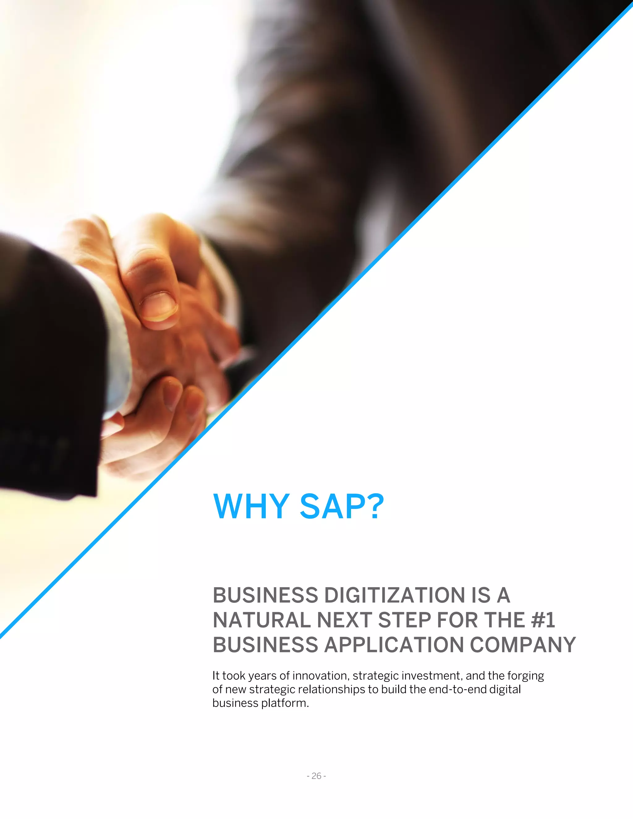 WHY SAP?
BUSINESS DIGITIZATION IS A
NATURAL NEXT STEP FOR THE #1
BUSINESS APPLICATION COMPANY
It took years of innovation, strategic investment, and the forging
of new strategic relationships to build the end-to-end digital
business platform.
- 26 -
 