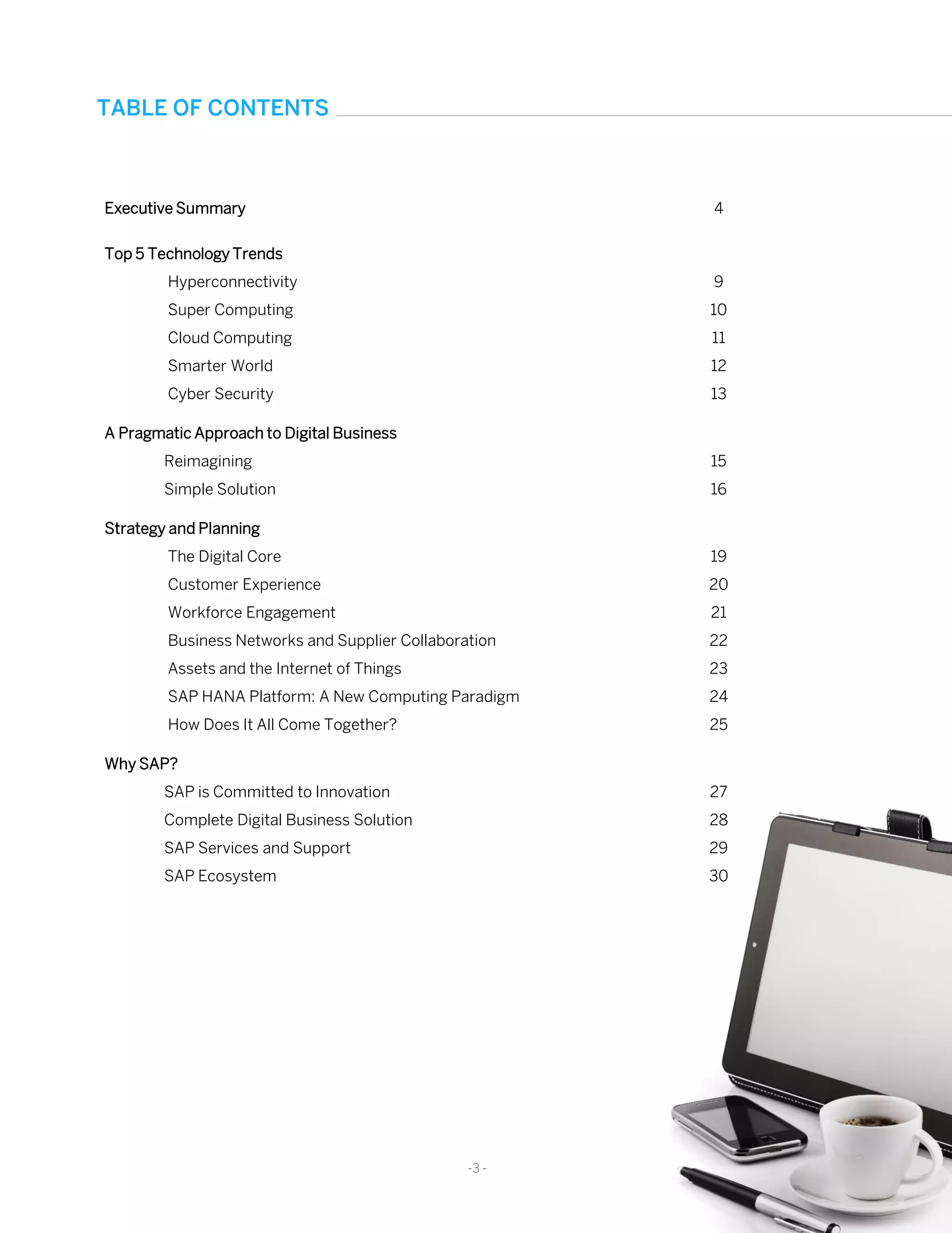 Executive Summary 4
Top 5 Technology Trends
Hyperconnectivity
Super Computing
Cloud Computing
Smarter World
Cyber Security
9
10
11
12
13
A Pragmatic Approach to Digital Business
Reimagining
Simple Solution
15
16
Strategy and Planning
The Digital Core
Customer Experience
Workforce Engagement
Business Networks and Supplier Collaboration
Assets and the Internet of Things
SAP HANA Platform: A New Computing Paradigm
How Does It All Come Together?
19
20
21
22
23
24
25
Why SAP?
SAP is Committed to Innovation
Complete Digital Business Solution
SAP Services and Support
SAP Ecosystem
27
28
29
30
-3 -
TABLE OF CONTENTS
 