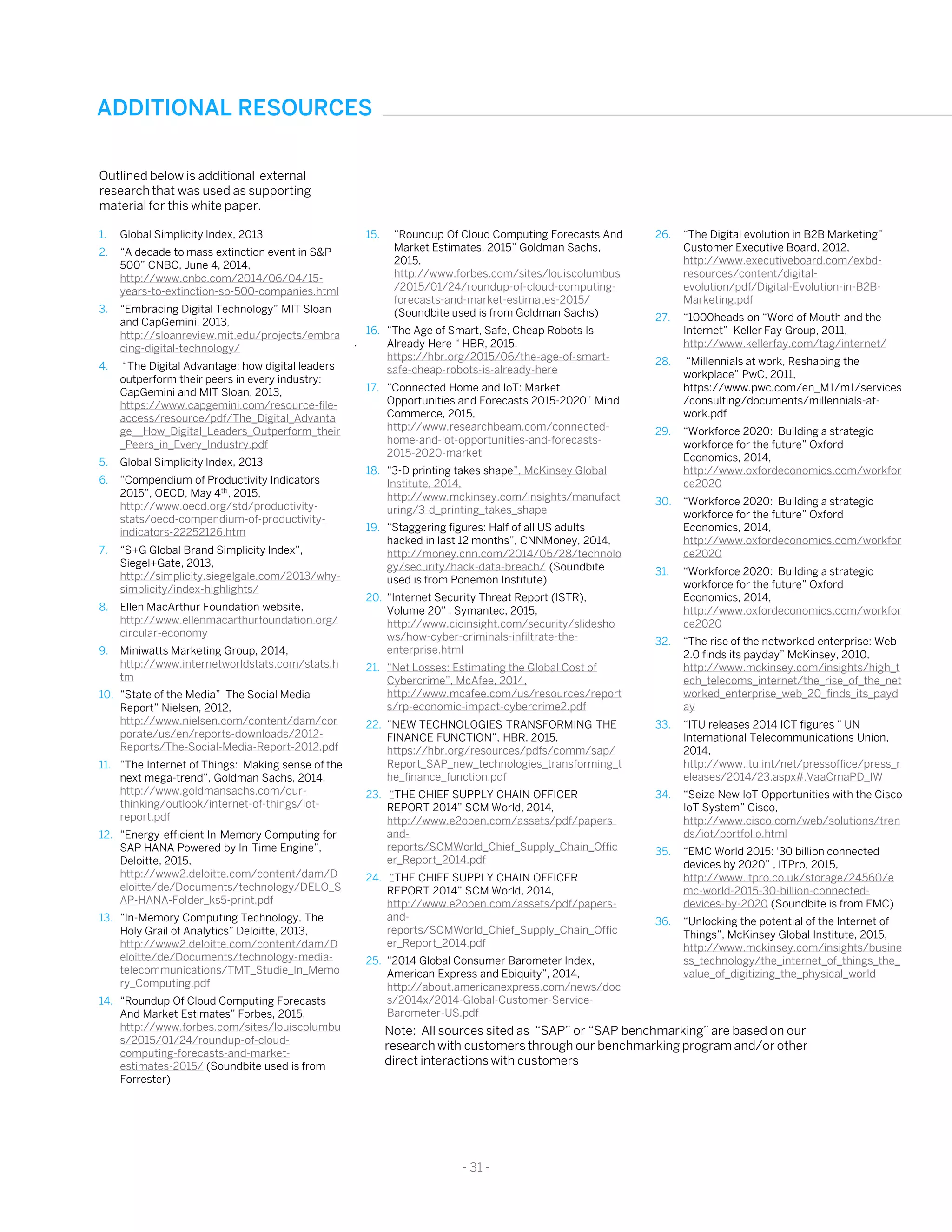 ADDITIONAL RESOURCES
- 31 -
1. Global Simplicity Index, 2013
2. “A decade to mass extinction event in S&P
500” CNBC, June 4, 2014,
http://www.cnbc.com/2014/06/04/15-
years-to-extinction-sp-500-companies.html
3. “Embracing Digital Technology” MIT Sloan
and CapGemini, 2013,
http://sloanreview.mit.edu/projects/embra
cing-digital-technology/
4. “The Digital Advantage: how digital leaders
outperform their peers in every industry:
CapGemini and MIT Sloan, 2013,
https://www.capgemini.com/resource-file-
access/resource/pdf/The_Digital_Advanta
ge__How_Digital_Leaders_Outperform_their
_Peers_in_Every_Industry.pdf
5. Global Simplicity Index, 2013
6. “Compendium of Productivity Indicators
2015”, OECD, May 4th, 2015,
http://www.oecd.org/std/productivity-
stats/oecd-compendium-of-productivity-
indicators-22252126.htm
7. “S+G Global Brand Simplicity Index”,
Siegel+Gate, 2013,
http://simplicity.siegelgale.com/2013/why-
simplicity/index-highlights/
8. Ellen MacArthur Foundation website,
http://www.ellenmacarthurfoundation.org/
circular-economy
9. Miniwatts Marketing Group, 2014,
http://www.internetworldstats.com/stats.h
tm
10. “State of the Media” The Social Media
Report” Nielsen, 2012,
http://www.nielsen.com/content/dam/cor
porate/us/en/reports-downloads/2012-
Reports/The-Social-Media-Report-2012.pdf
11. “The Internet of Things: Making sense of the
next mega-trend”, Goldman Sachs, 2014,
http://www.goldmansachs.com/our-
thinking/outlook/internet-of-things/iot-
report.pdf
12. “Energy-efficient In-Memory Computing for
SAP HANA Powered by In-Time Engine”,
Deloitte, 2015,
http://www2.deloitte.com/content/dam/D
eloitte/de/Documents/technology/DELO_S
AP-HANA-Folder_ks5-print.pdf
13. “In-Memory Computing Technology, The
Holy Grail of Analytics” Deloitte, 2013,
http://www2.deloitte.com/content/dam/D
eloitte/de/Documents/technology-media-
telecommunications/TMT_Studie_In_Memo
ry_Computing.pdf
14. “Roundup Of Cloud Computing Forecasts
And Market Estimates” Forbes, 2015,
http://www.forbes.com/sites/louiscolumbu
s/2015/01/24/roundup-of-cloud-
computing-forecasts-and-market-
estimates-2015/ (Soundbite used is from
Forrester)
.
Outlined below is additional external
research that was used as supporting
material for this white paper.
15. “Roundup Of Cloud Computing Forecasts And
Market Estimates, 2015” Goldman Sachs,
2015,
http://www.forbes.com/sites/louiscolumbus
/2015/01/24/roundup-of-cloud-computing-
forecasts-and-market-estimates-2015/
(Soundbite used is from Goldman Sachs)
16. “The Age of Smart, Safe, Cheap Robots Is
Already Here “ HBR, 2015,
https://hbr.org/2015/06/the-age-of-smart-
safe-cheap-robots-is-already-here
17. “Connected Home and IoT: Market
Opportunities and Forecasts 2015-2020” Mind
Commerce, 2015,
http://www.researchbeam.com/connected-
home-and-iot-opportunities-and-forecasts-
2015-2020-market
18. “3-D printing takes shape”, McKinsey Global
Institute, 2014,
http://www.mckinsey.com/insights/manufact
uring/3-d_printing_takes_shape
19. “Staggering figures: Half of all US adults
hacked in last 12 months”, CNNMoney, 2014,
http://money.cnn.com/2014/05/28/technolo
gy/security/hack-data-breach/ (Soundbite
used is from Ponemon Institute)
20. “Internet Security Threat Report (ISTR),
Volume 20” , Symantec, 2015,
http://www.cioinsight.com/security/slidesho
ws/how-cyber-criminals-infiltrate-the-
enterprise.html
21. “Net Losses: Estimating the Global Cost of
Cybercrime”, McAfee, 2014,
http://www.mcafee.com/us/resources/report
s/rp-economic-impact-cybercrime2.pdf
22. “NEW TECHNOLOGIES TRANSFORMING THE
FINANCE FUNCTION”, HBR, 2015,
https://hbr.org/resources/pdfs/comm/sap/
Report_SAP_new_technologies_transforming_t
he_finance_function.pdf
23. “THE CHIEF SUPPLY CHAIN OFFICER
REPORT 2014” SCM World, 2014,
http://www.e2open.com/assets/pdf/papers-
and-
reports/SCMWorld_Chief_Supply_Chain_Offic
er_Report_2014.pdf
24. “THE CHIEF SUPPLY CHAIN OFFICER
REPORT 2014” SCM World, 2014,
http://www.e2open.com/assets/pdf/papers-
and-
reports/SCMWorld_Chief_Supply_Chain_Offic
er_Report_2014.pdf
25. “2014 Global Consumer Barometer Index,
American Express and Ebiquity”, 2014,
http://about.americanexpress.com/news/doc
s/2014x/2014-Global-Customer-Service-
Barometer-US.pdf
26. “The Digital evolution in B2B Marketing”
Customer Executive Board, 2012,
http://www.executiveboard.com/exbd-
resources/content/digital-
evolution/pdf/Digital-Evolution-in-B2B-
Marketing.pdf
27. “1000heads on “Word of Mouth and the
Internet” Keller Fay Group, 2011,
http://www.kellerfay.com/tag/internet/
28. “Millennials at work, Reshaping the
workplace” PwC, 2011,
https://www.pwc.com/en_M1/m1/services
/consulting/documents/millennials-at-
work.pdf
29. “Workforce 2020: Building a strategic
workforce for the future” Oxford
Economics, 2014,
http://www.oxfordeconomics.com/workfor
ce2020
30. “Workforce 2020: Building a strategic
workforce for the future” Oxford
Economics, 2014,
http://www.oxfordeconomics.com/workfor
ce2020
31. “Workforce 2020: Building a strategic
workforce for the future” Oxford
Economics, 2014,
http://www.oxfordeconomics.com/workfor
ce2020
32. “The rise of the networked enterprise: Web
2.0 finds its payday” McKinsey, 2010,
http://www.mckinsey.com/insights/high_t
ech_telecoms_internet/the_rise_of_the_net
worked_enterprise_web_20_finds_its_payd
ay
33. “ITU releases 2014 ICT figures “ UN
International Telecommunications Union,
2014,
http://www.itu.int/net/pressoffice/press_r
eleases/2014/23.aspx#.VaaCmaPD_IW
34. “Seize New IoT Opportunities with the Cisco
IoT System” Cisco,
http://www.cisco.com/web/solutions/tren
ds/iot/portfolio.html
35. “EMC World 2015: '30 billion connected
devices by 2020” , ITPro, 2015,
http://www.itpro.co.uk/storage/24560/e
mc-world-2015-30-billion-connected-
devices-by-2020 (Soundbite is from EMC)
36. “Unlocking the potential of the Internet of
Things”, McKinsey Global Institute, 2015,
http://www.mckinsey.com/insights/busine
ss_technology/the_internet_of_things_the_
value_of_digitizing_the_physical_world
Note: All sources sited as “SAP” or “SAP benchmarking” are based on our
research with customers through our benchmarking program and/or other
direct interactions with customers
 