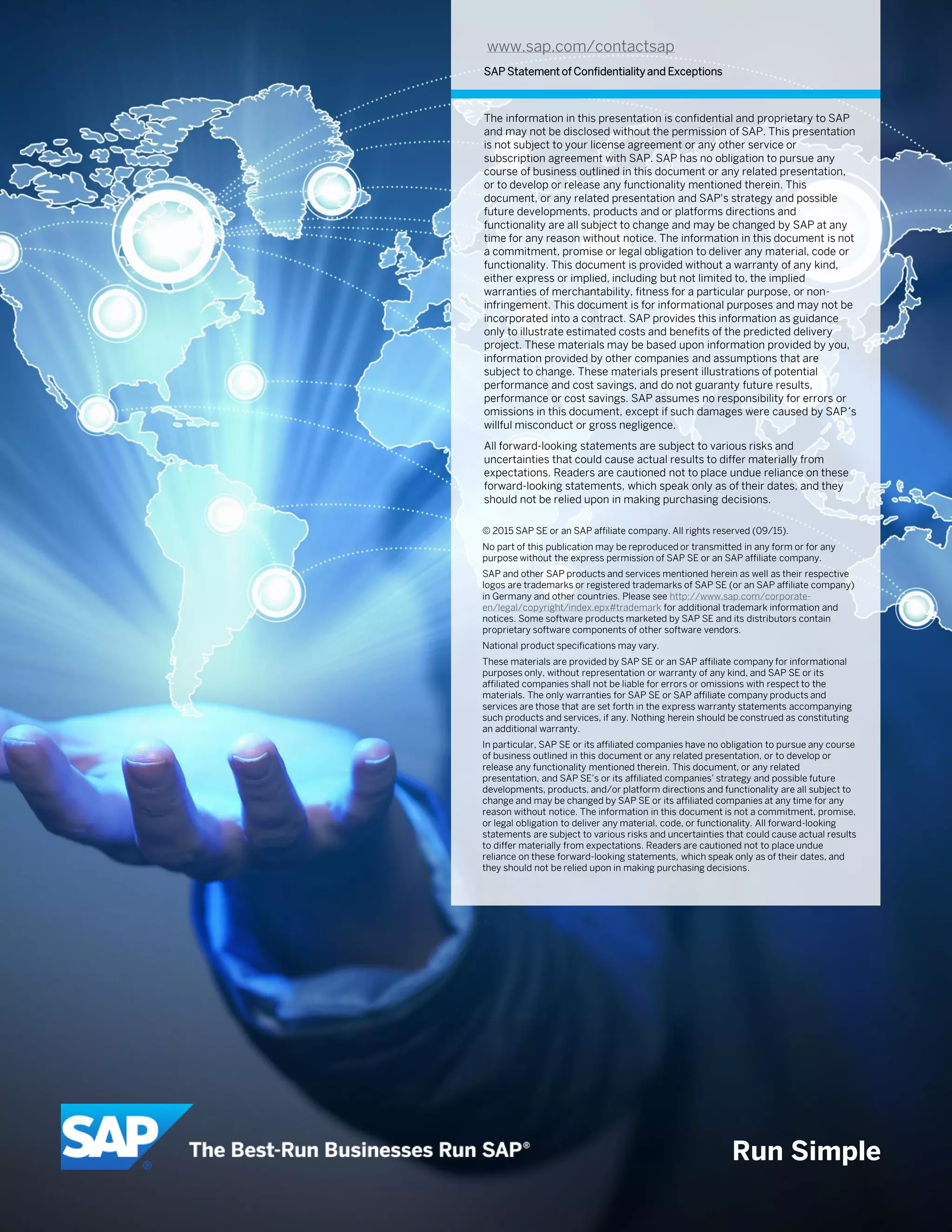 Run Simple
www.sap.com/contactsap
SAP Statement of Confidentiality and Exceptions
The information in this presentation is confidential and proprietary to SAP
and may not be disclosed without the permission of SAP. This presentation
is not subject to your license agreement or any other service or
subscription agreement with SAP. SAP has no obligation to pursue any
course of business outlined in this document or any related presentation,
or to develop or release any functionality mentioned therein. This
document, or any related presentation and SAP's strategy and possible
future developments, products and or platforms directions and
functionality are all subject to change and may be changed by SAP at any
time for any reason without notice. The information in this document is not
a commitment, promise or legal obligation to deliver any material, code or
functionality. This document is provided without a warranty of any kind,
either express or implied, including but not limited to, the implied
warranties of merchantability, fitness for a particular purpose, or non-
infringement. This document is for informational purposes and may not be
incorporated into a contract. SAP provides this information as guidance
only to illustrate estimated costs and benefits of the predicted delivery
project. These materials may be based upon information provided by you,
information provided by other companies and assumptions that are
subject to change. These materials present illustrations of potential
performance and cost savings, and do not guaranty future results,
performance or cost savings. SAP assumes no responsibility for errors or
omissions in this document, except if such damages were caused by SAP´s
willful misconduct or gross negligence.
All forward-looking statements are subject to various risks and
uncertainties that could cause actual results to differ materially from
expectations. Readers are cautioned not to place undue reliance on these
forward-looking statements, which speak only as of their dates, and they
should not be relied upon in making purchasing decisions.
© 2015 SAP SE or an SAP affiliate company. All rights reserved (09/15).
No part of this publication may be reproduced or transmitted in any form or for any
purpose without the express permission of SAP SE or an SAP affiliate company.
SAP and other SAP products and services mentioned herein as well as their respective
logos are trademarks or registered trademarks of SAP SE (or an SAP affiliate company)
in Germany and other countries. Please see http://www.sap.com/corporate-
en/legal/copyright/index.epx#trademark for additional trademark information and
notices. Some software products marketed by SAP SE and its distributors contain
proprietary software components of other software vendors.
National product specifications may vary.
These materials are provided by SAP SE or an SAP affiliate company for informational
purposes only, without representation or warranty of any kind, and SAP SE or its
affiliated companies shall not be liable for errors or omissions with respect to the
materials. The only warranties for SAP SE or SAP affiliate company products and
services are those that are set forth in the express warranty statements accompanying
such products and services, if any. Nothing herein should be construed as constituting
an additional warranty.
In particular, SAP SE or its affiliated companies have no obligation to pursue any course
of business outlined in this document or any related presentation, or to develop or
release any functionality mentioned therein. This document, or any related
presentation, and SAP SE’s or its affiliated companies’ strategy and possible future
developments, products, and/or platform directions and functionality are all subject to
change and may be changed by SAP SE or its affiliated companies at any time for any
reason without notice. The information in this document is not a commitment, promise,
or legal obligation to deliver any material, code, or functionality. All forward-looking
statements are subject to various risks and uncertainties that could cause actual results
to differ materially from expectations. Readers are cautioned not to place undue
reliance on these forward-looking statements, which speak only as of their dates, and
they should not be relied upon in making purchasing decisions.
 