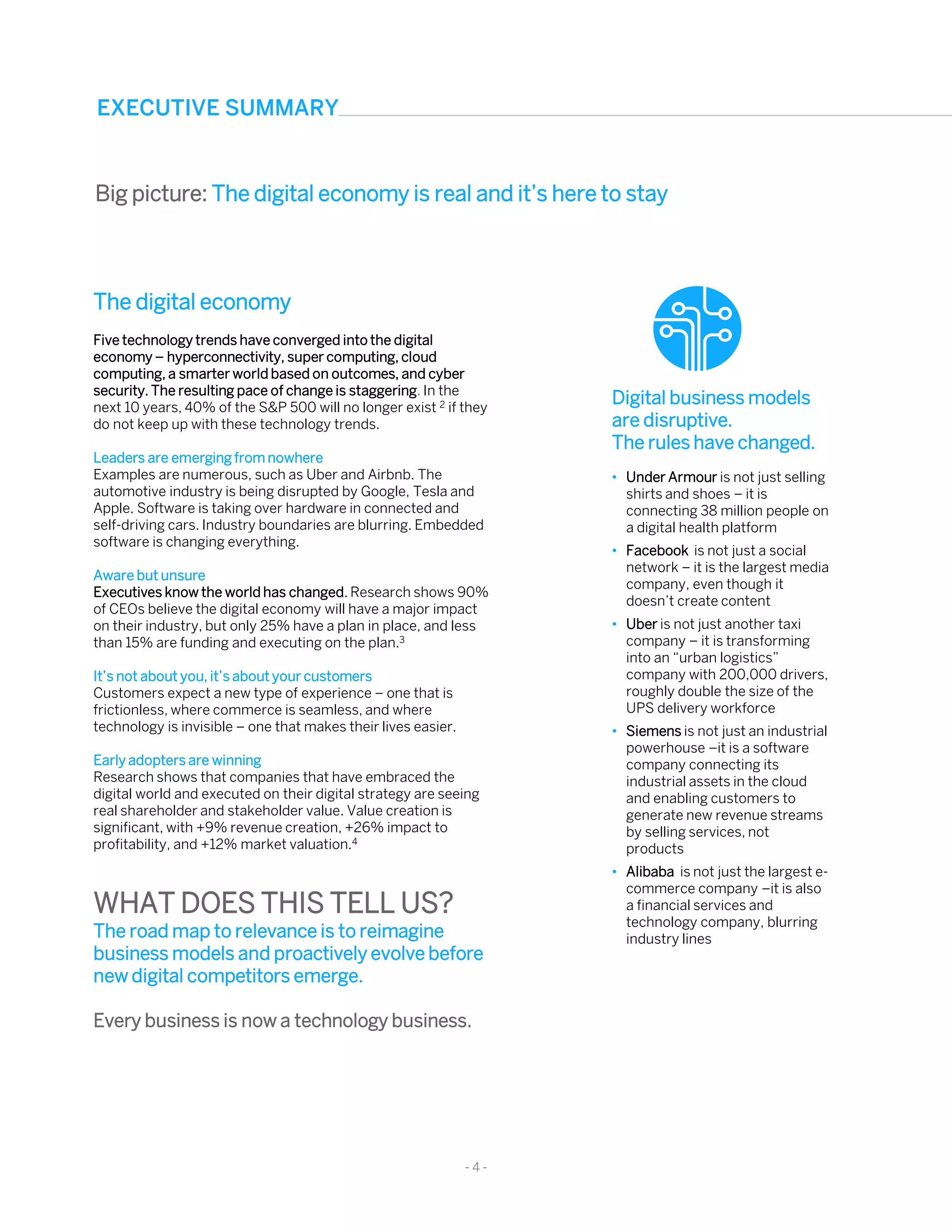The digital economy
Five technology trends have converged into the digital
economy – hyperconnectivity, super computing, cloud
computing, a smarter world based on outcomes, and cyber
security. The resulting pace of change is staggering. In the
next 10 years, 40% of the S&P 500 will no longer exist 2 if they
do not keep up with these technology trends.
Leaders are emerging from nowhere
Examples are numerous, such as Uber and Airbnb. The
automotive industry is being disrupted by Google, Tesla and
Apple. Software is taking over hardware in connected and
self-driving cars. Industry boundaries are blurring. Embedded
software is changing everything.
Aware but unsure
Executives know the world has changed. Research shows 90%
of CEOs believe the digital economy will have a major impact
on their industry, but only 25% have a plan in place, and less
than 15% are funding and executing on the plan.3
It’s not about you, it’s about your customers
Customers expect a new type of experience – one that is
frictionless, where commerce is seamless, and where
technology is invisible – one that makes their lives easier.
Early adopters are winning
Research shows that companies that have embraced the
digital world and executed on their digital strategy are seeing
real shareholder and stakeholder value. Value creation is
significant, with +9% revenue creation, +26% impact to
profitability, and +12% market valuation.4
WHAT DOES THIS TELL US?
The road map to relevance is to reimagine
business models and proactively evolve before
new digital competitors emerge.
Every business is now a technology business.
Digital business models
are disruptive.
The rules have changed.
• Under Armour is not just selling
shirts and shoes – it is
connecting 38 million people on
a digital health platform
• Facebook is not just a social
network – it is the largest media
company, even though it
doesn’t create content
• Uber is not just another taxi
company – it is transforming
into an “urban logistics”
company with 200,000 drivers,
roughly double the size of the
UPS delivery workforce
• Siemens is not just an industrial
powerhouse –it is a software
company connecting its
industrial assets in the cloud
and enabling customers to
generate new revenue streams
by selling services, not
products
• Alibaba is not just the largest e-
commerce company –it is also
a financial services and
technology company, blurring
industry lines
- 4 -
EXECUTIVE SUMMARY
Big picture: The digital economy is real and it’s here to stay
 