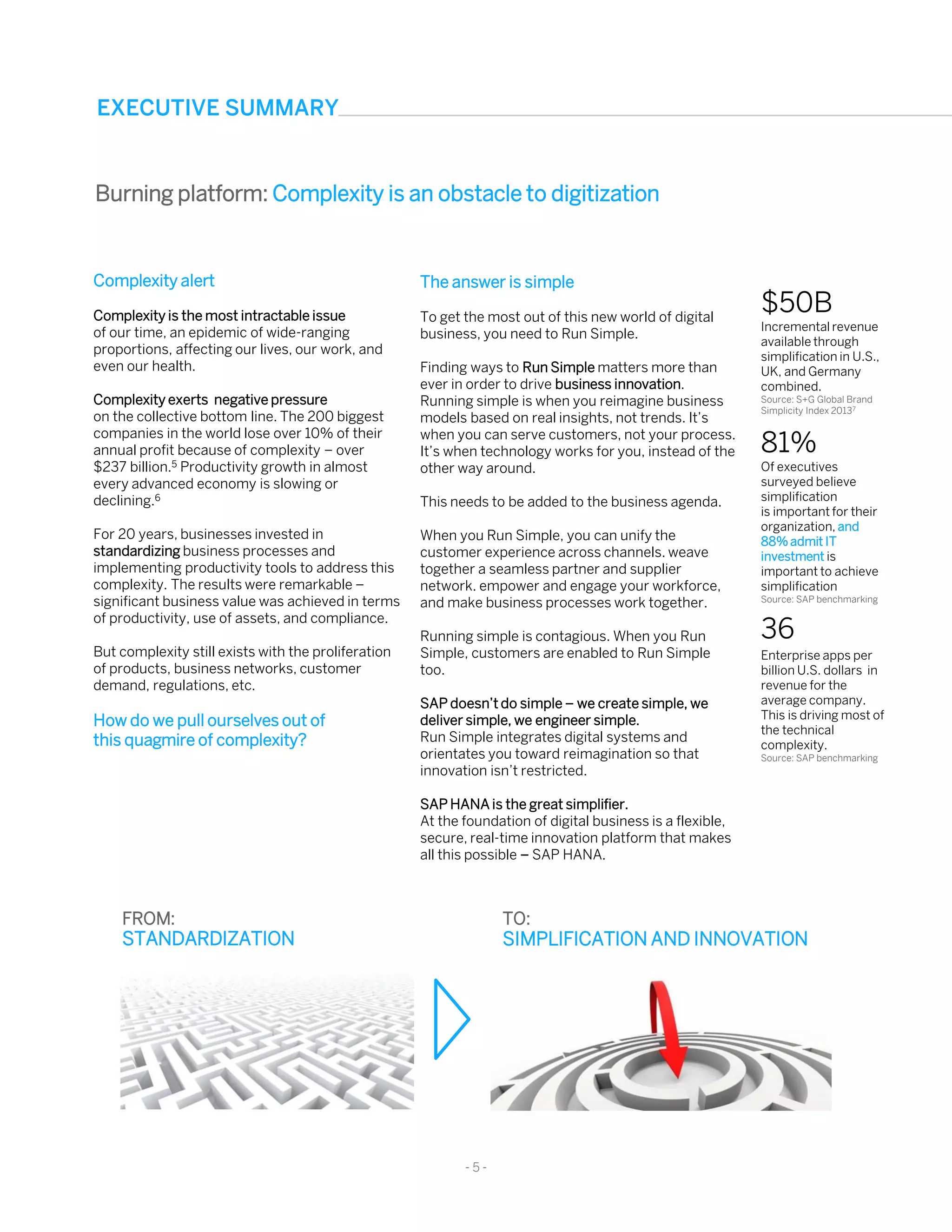 - 5 -
Complexity alert
Complexity is the most intractable issue
of our time, an epidemic of wide-ranging
proportions, affecting our lives, our work, and
even our health.
Complexity exerts negative pressure
on the collective bottom line. The 200 biggest
companies in the world lose over 10% of their
annual profit because of complexity – over
$237 billion.5 Productivity growth in almost
every advanced economy is slowing or
declining.6
For 20 years, businesses invested in
standardizing business processes and
implementing productivity tools to address this
complexity. The results were remarkable –
significant business value was achieved in terms
of productivity, use of assets, and compliance.
But complexity still exists with the proliferation
of products, business networks, customer
demand, regulations, etc.
How do we pull ourselves out of
this quagmire of complexity?
81%
Of executives
surveyed believe
simplification
is important for their
organization, and
88% admit IT
investment is
important to achieve
simplification
Source: SAP benchmarking
The answer is simple
To get the most out of this new world of digital
business, you need to Run Simple.
Finding ways to Run Simple matters more than
ever in order to drive business innovation.
Running simple is when you reimagine business
models based on real insights, not trends. It’s
when you can serve customers, not your process.
It’s when technology works for you, instead of the
other way around.
This needs to be added to the business agenda.
When you Run Simple, you can unify the
customer experience across channels. weave
together a seamless partner and supplier
network. empower and engage your workforce,
and make business processes work together.
Running simple is contagious. When you Run
Simple, customers are enabled to Run Simple
too.
SAP doesn’t do simple – we create simple, we
deliver simple, we engineer simple.
Run Simple integrates digital systems and
orientates you toward reimagination so that
innovation isn’t restricted.
SAP HANA is the great simplifier.
At the foundation of digital business is a flexible,
secure, real-time innovation platform that makes
all this possible – SAP HANA.
FROM:
STANDARDIZATION
TO:
SIMPLIFICATION AND INNOVATION
EXECUTIVE SUMMARY
Burning platform: Complexity is an obstacle to digitization
36
Enterprise apps per
billion U.S. dollars in
revenue for the
average company.
This is driving most of
the technical
complexity.
Source: SAP benchmarking
$50B
Incremental revenue
available through
simplification in U.S.,
UK, and Germany
combined.
Source: S+G Global Brand
Simplicity Index 20137
 