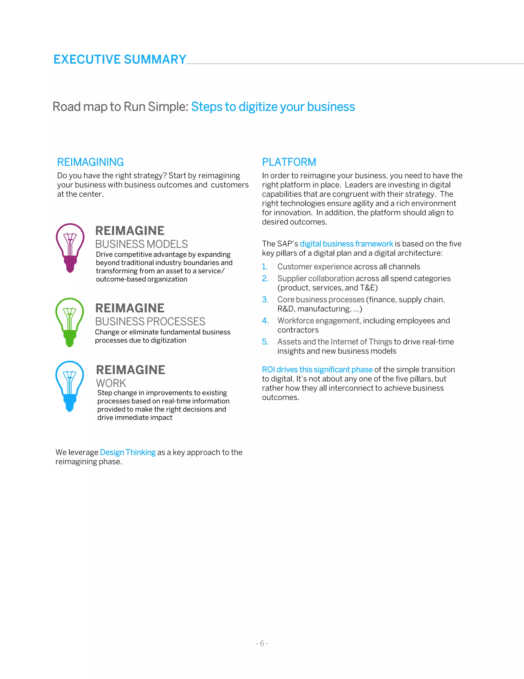 REIMAGINING
Do you have the right strategy? Start by reimagining
your business with business outcomes and customers
at the center.
- 6 -
Change or eliminate fundamental business
processes due to digitization
Step change in improvements to existing
processes based on real-time information
provided to make the right decisions and
drive immediate impact
REIMAGINE
BUSINESS MODELS
REIMAGINE
BUSINESS PROCESSES
REIMAGINE
WORK
Drive competitive advantage by expanding
beyond traditional industry boundaries and
transforming from an asset to a service/
outcome-based organization
We leverage Design Thinking as a key approach to the
reimagining phase.
PLATFORM
In order to reimagine your business, you need to have the
right platform in place. Leaders are investing in digital
capabilities that are congruent with their strategy. The
right technologies ensure agility and a rich environment
for innovation. In addition, the platform should align to
desired outcomes.
The SAP’s digital business framework is based on the five
key pillars of a digital plan and a digital architecture:
1. Customer experience across all channels
2. Supplier collaboration across all spend categories
(product, services, and T&E)
3. Core business processes (finance, supply chain,
R&D, manufacturing, …)
4. Workforce engagement, including employees and
contractors
5. Assets and the Internet of Things to drive real-time
insights and new business models
ROI drives this significant phase of the simple transition
to digital. It’s not about any one of the five pillars, but
rather how they all interconnect to achieve business
outcomes.
EXECUTIVE SUMMARY
Road map to Run Simple: Steps to digitize your business
 