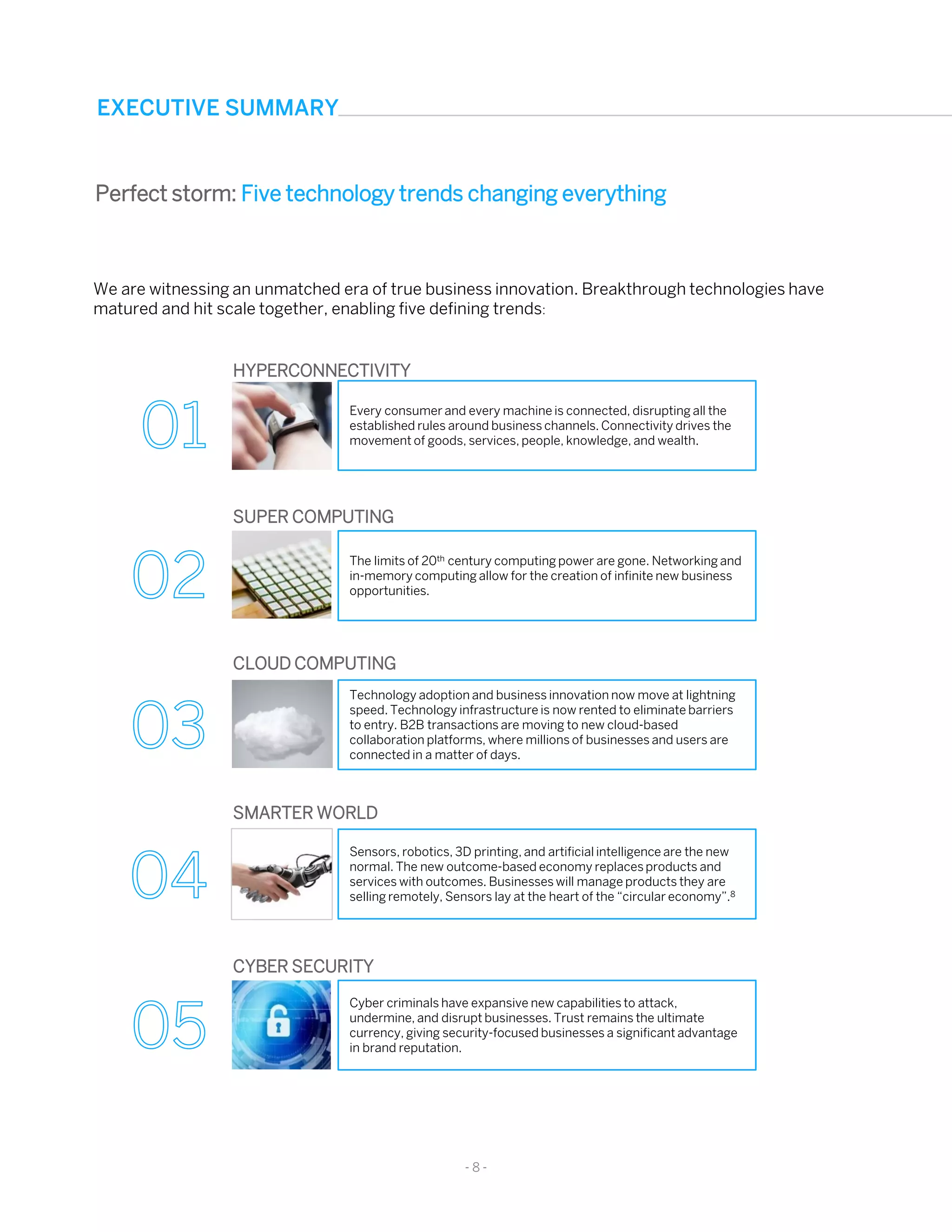 EXECUTIVE SUMMARY
We are witnessing an unmatched era of true business innovation. Breakthrough technologies have
matured and hit scale together, enabling five defining trends:
Perfect storm: Five technology trends changing everything
Every consumer and every machine is connected, disrupting all the
established rules around business channels. Connectivity drives the
movement of goods, services, people, knowledge, and wealth.
HYPERCONNECTIVITY
The limits of 20th century computing power are gone. Networking and
in-memory computing allow for the creation of infinite new business
opportunities.
SUPER COMPUTING
Technology adoption and business innovation now move at lightning
speed. Technology infrastructure is now rented to eliminate barriers
to entry. B2B transactions are moving to new cloud-based
collaboration platforms, where millions of businesses and users are
connected in a matter of days.
CLOUD COMPUTING
Sensors, robotics, 3D printing, and artificial intelligence are the new
normal. The new outcome-based economy replaces products and
services with outcomes. Businesses will manage products they are
selling remotely, Sensors lay at the heart of the “circular economy”.8
SMARTER WORLD
Cyber criminals have expansive new capabilities to attack,
undermine, and disrupt businesses. Trust remains the ultimate
currency, giving security-focused businesses a significant advantage
in brand reputation.
CYBER SECURITY
- 8 -
 