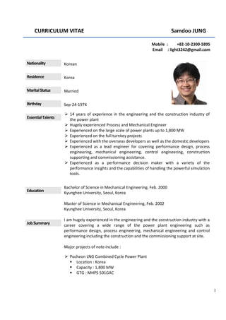  CURRICULUM VITAE    Samdoo JUNG 
 
1
  Mobile  :         +82‐10‐2300‐5895 
Email     : light3242@gmail.com 
Nationality  Korean 
 
Residence  Korea 
Marital Status  Married 
Birthday  Sep‐24‐1974 
Essential Talents 
 14 years of experience in the engineering and the construction industry of 
the power plant 
 Hugely experienced Process and Mechanical Engineer 
 Experienced on the large scale of power plants up to 1,800 MW 
 Experienced on the full turnkey projects 
 Experienced with the overseas developers as well as the domestic developers 
 Experienced  as  a  lead  engineer  for  covering  performance  design,  process 
engineering,  mechanical  engineering,  control  engineering,  construction 
supporting and commissioning assistance. 
 Experienced  as  a  performance  decision  maker  with  a  variety  of  the 
performance insights and the capabilities of handling the powerful simulation 
tools. 
Education 
Bachelor of Science in Mechanical Engineering, Feb. 2000 
Kyunghee University, Seoul, Korea 
 
Master of Science in Mechanical Engineering, Feb. 2002 
Kyunghee University, Seoul, Korea 
Job Summary 
I am hugely experienced in the engineering and the construction industry with a 
career  covering  a  wide  range  of  the  power  plant  engineering  such  as 
performance design, process  engineering,  mechanical  engineering  and  control 
engineering including the construction and the commissioning support at site. 
 
Major projects of note include : 
 Pocheon LNG Combined Cycle Power Plant 
 Location : Korea 
 Capacity : 1,800 MW  
 GTG : MHPS 501GAC 
 