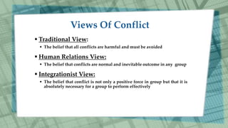  Traditional View:
 The belief that all conflicts are harmful and must be avoided
 Human Relations View:
 The belief that conflicts are normal and inevitable outcome in any group
 Integrationist View:
 The belief that conflict is not only a positive force in group but that it is
absolutely necessary for a group to perform effectively
 