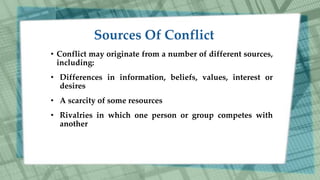 • Conflict may originate from a number of different sources,
including:
• Differences in information, beliefs, values, interest or
desires
• A scarcity of some resources
• Rivalries in which one person or group competes with
another
 
