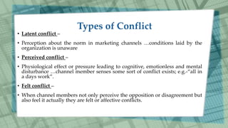 • Latent conflict –
• Perception about the norm in marketing channels …conditions laid by the
organization is unaware
• Perceived conflict –
• Physiological effect or pressure leading to cognitive, emotionless and mental
disturbance …channel member senses some sort of conflict exists; e.g.-“all in
a days work”.
• Felt conflict –
• When channel members not only perceive the opposition or disagreement but
also feel it actually they are felt or affective conflicts.
 