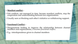 • Manifest conflict –
• Felt conflicts, not managed in time, become manifest conflicts, stop the
cooperation and understanding between two organizations
• Usually seen as blocking each other’s initiative or withdrawing support.
• Functional Conflict –
• Disagreement leading to improve the relationship between channel
members and organizations, it becomes functional conflict.
• E.g.- interdependence given to channel members
 