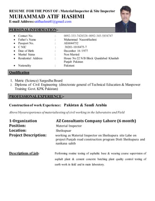 RESUME FOR THE POST OF : MaterialInspector & Site Inspector
MUHAMMAD ATIF HASHMI
E-mail Address:-atifhashmi41@gmail.com
PERSONALINFORMATION:-
 Contact No. : 0092-333-7428328~0092-345-5854747
 Father’s Name : Muhammad NaeemHashmi
 Passport No. : AE6844752
 C NIC : 38201-1018475-7
 Date of Birth : December 16 /1977
 Marital Status : Non Married
 Residential Address : House No 22 N/B Block Quaidabad Khushab
Punjab Pakistan
 Nationality : Pakistani
Qualification
1. Matric (Science) Sargodha Board
2. Diploma of Civil Engineering (directorate general of Technical Education & Manpower
Training Govt. KPK Pakistan)
PROFESSIONALEXPERIENCE:-
Constructionof work Experience: Pakistan & Saudi Arabia
Above16yearexperience of materialtesting of civil working in the laboratoire and Field
1-Organization AZ Consultants Company Lahore (6 month)
Position: Material Inspector
Location: Sheikupuar
Project Description: working as Material Inspector on Sheikupura site Labe on
project Punjab road construction program Distt Sheikupura and
nankana sahib
Descriptions of job: Performing routine testing of asphaltic base & wearing course supervision of
asphalt plant & cement concrete batching plant quality control testing of
earth work in field and in main laboratory.
 