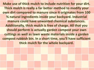 Make use of thick mulch to include nutrition for your dirt.
 Thick mulch is really a far better method to modify your
own dirt compared to manure since it originates from 100
  % natural ingredients inside your backyard. Industrial
   manure could have unwanted chemical substances.
  Additionally, thick mulch is free of charge. All that you
  should perform is actually garden compost your own
 cuttings as well as lawn waste materials inside a garden
compost rubbish bin. In a short time, you'll have sufficient
           thick mulch for the whole backyard.
 
