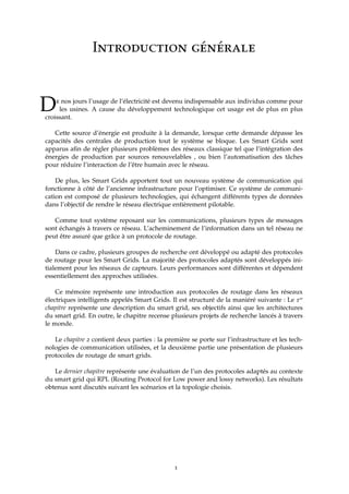 Introduction générale
De nos jours l’usage de l’électricité est devenu indispensable aux individus comme pour
les usines. A cause du développement technologique cet usage est de plus en plus
croissant.
Cette source d’énergie est produite à la demande, lorsque cette demande dépasse les
capacités des centrales de production tout le système se bloque. Les Smart Grids sont
apparus aﬁn de régler plusieurs problèmes des réseaux classique tel que l’intégration des
énergies de production par sources renouvelables , ou bien l’automatisation des tâches
pour réduire l’interaction de l’être humain avec le réseau.
De plus, les Smart Grids apportent tout un nouveau système de communication qui
fonctionne à côté de l’ancienne infrastructure pour l’optimiser. Ce système de communi-
cation est composé de plusieurs technologies, qui échangent différents types de données
dans l’objectif de rendre le réseau électrique entièrement pilotable.
Comme tout système reposant sur les communications, plusieurs types de messages
sont échangés à travers ce réseau. L’acheminement de l’information dans un tel réseau ne
peut être assuré que grâce à un protocole de routage.
Dans ce cadre, plusieurs groupes de recherche ont développé ou adapté des protocoles
de routage pour les Smart Grids. La majorité des protocoles adaptés sont développés ini-
tialement pour les réseaux de capteurs. Leurs performances sont différentes et dépendent
essentiellement des approches utilisées.
Ce mémoire représente une introduction aux protocoles de routage dans les réseaux
électriques intelligents appelés Smart Grids. Il est structuré de la maniéré suivante : Le 1er
chapitre représente une description du smart grid, ses objectifs ainsi que les architectures
du smart grid. En outre, le chapitre recense plusieurs projets de recherche lancés à travers
le monde.
Le chapitre 2 contient deux parties : la première se porte sur l’infrastructure et les tech-
nologies de communication utilisées, et la deuxième partie une présentation de plusieurs
protocoles de routage de smart grids.
Le dernier chapitre représente une évaluation de l’un des protocoles adaptés au contexte
du smart grid qui RPL (Routing Protocol for Low power and lossy networks). Les résultats
obtenus sont discutés suivant les scénarios et la topologie choisis.
1
 