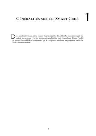 1Généralités sur les Smart Grids
Dans ce chapitre nous allons essayer de présenter les Smart Grids, en commençant par
déﬁnir ce nouveau type de réseaux et ses objectifs, puis nous allons décrire l’archi-
tecture du Smart Grid et les systèmes qui le composent ainsi que les projets de recherche
actifs dans ce domaine.
3
 